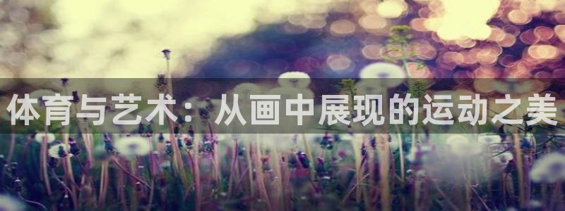 k1体育网站登录官网：体育与艺术：从画中展现的运动之美